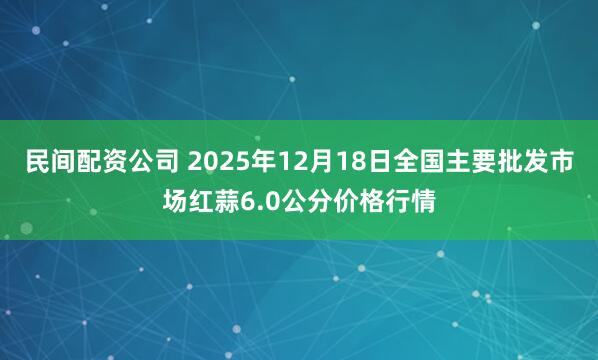 民间配资公司 2025年12月18日全国主要批发市场红蒜6.0公分价格行情