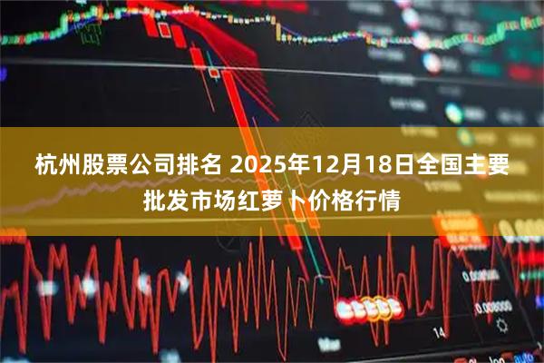 杭州股票公司排名 2025年12月18日全国主要批发市场红萝卜价格行情