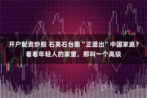 开户配资炒股 石英石台面“正退出”中国家庭？看看年轻人的家里，那叫一个高级