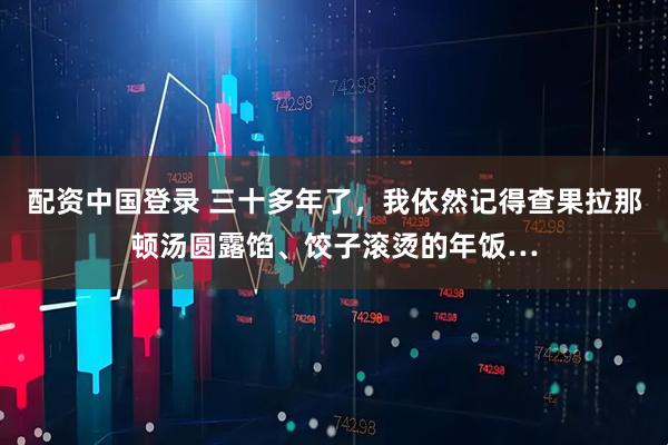 配资中国登录 三十多年了，我依然记得查果拉那顿汤圆露馅、饺子滚烫的年饭…