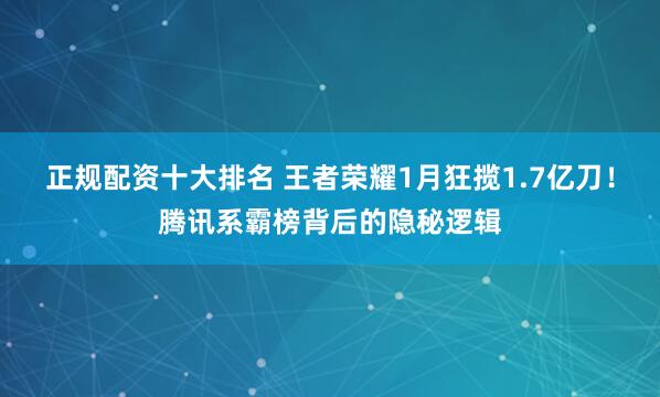 正规配资十大排名 王者荣耀1月狂揽1.7亿刀！腾讯系霸榜背后的隐秘逻辑