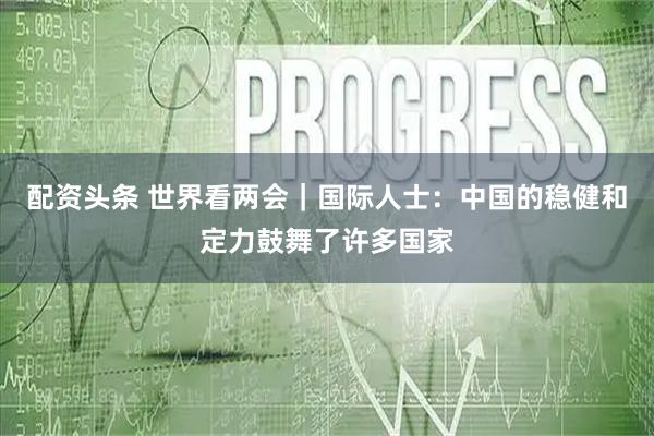 配资头条 世界看两会|国际人士:中国的稳健和定力鼓舞了许多国家