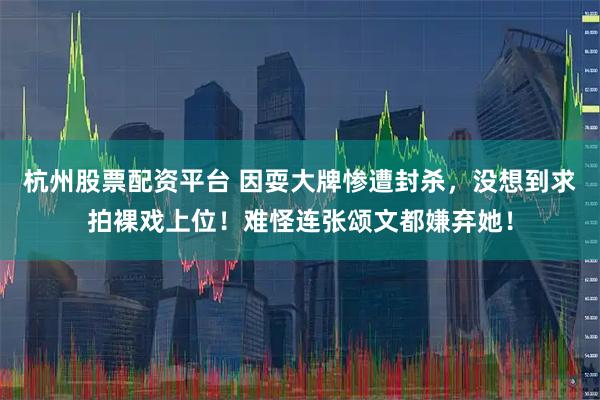 杭州股票配资平台 因耍大牌惨遭封杀,没想到求拍裸戏上位!难怪连张颂文都嫌弃她!