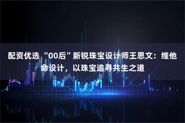 配资优选 “00后”新锐珠宝设计师王思文：维他命设计，以珠宝追寻共生之道