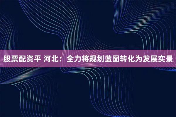 股票配资平 河北：全力将规划蓝图转化为发展实景