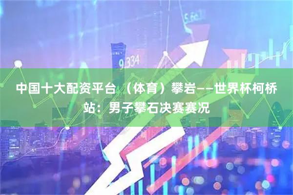 中国十大配资平台 （体育）攀岩——世界杯柯桥站：男子攀石决赛赛况
