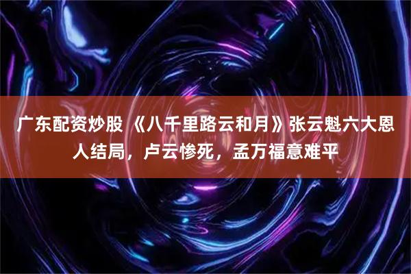 广东配资炒股 《八千里路云和月》张云魁六大恩人结局，卢云惨死，孟万福意难平