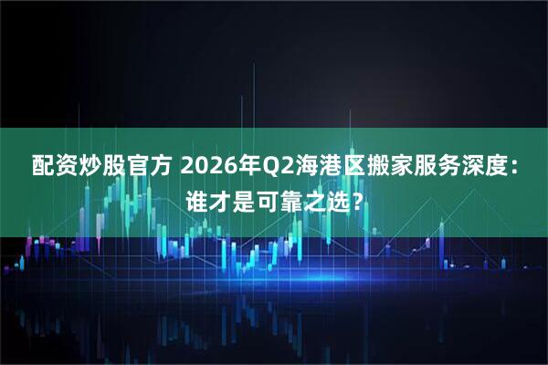 配资炒股官方 2026年Q2海港区搬家服务深度：谁才是可靠之选？