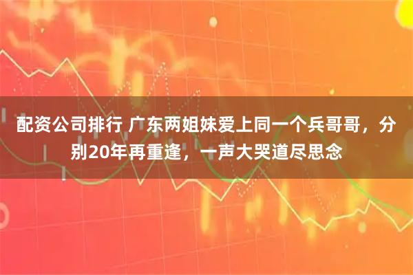 配资公司排行 广东两姐妹爱上同一个兵哥哥，分别20年再重逢，一声大哭道尽思念