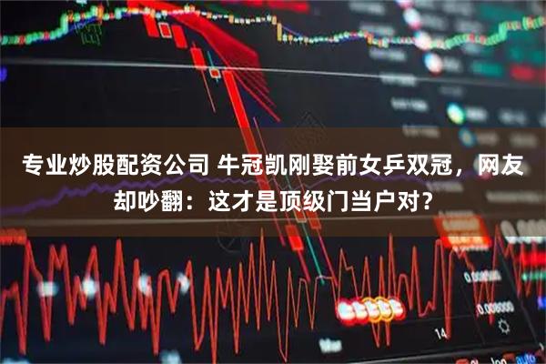 专业炒股配资公司 牛冠凯刚娶前女乒双冠，网友却吵翻：这才是顶级门当户对？