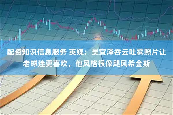配资知识信息服务 英媒：吴宜泽吞云吐雾照片让老球迷更喜欢，他风格很像飓风希金斯