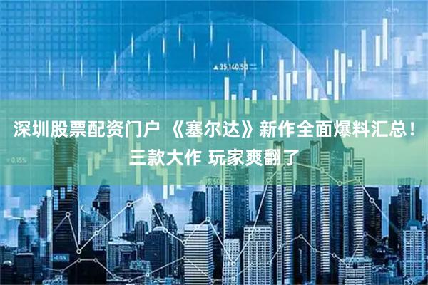 深圳股票配资门户 《塞尔达》新作全面爆料汇总！三款大作 玩家爽翻了