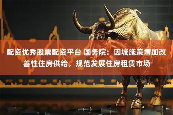配资优秀股票配资平台 国务院：因城施策增加改善性住房供给，规范发展住房租赁市场