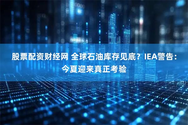 股票配资财经网 全球石油库存见底？IEA警告：今夏迎来真正考验
