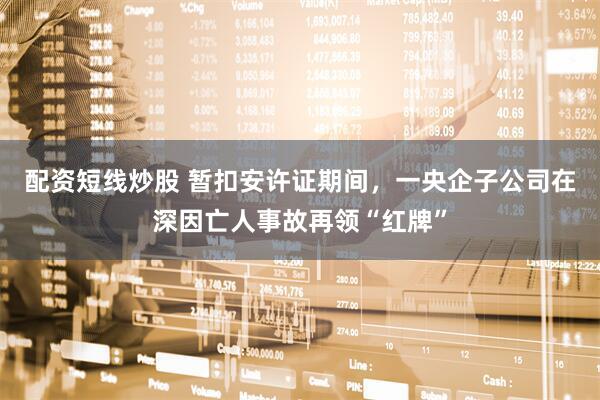 配资短线炒股 暂扣安许证期间，一央企子公司在深因亡人事故再领“红牌”