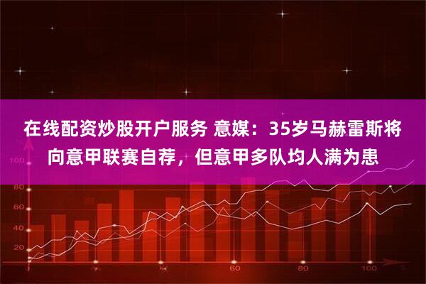 在线配资炒股开户服务 意媒：35岁马赫雷斯将向意甲联赛自荐，但意甲多队均人满为患