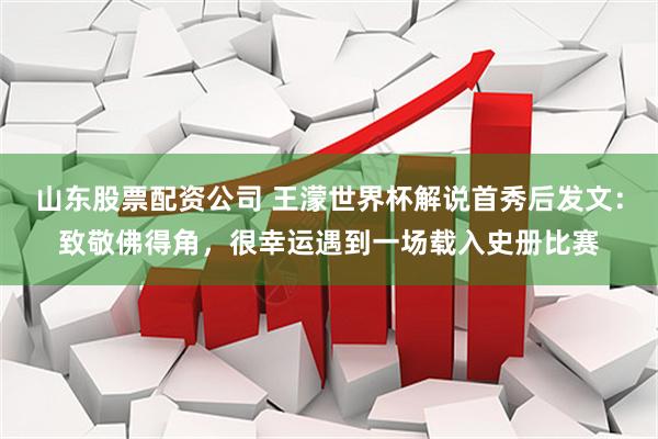 山东股票配资公司 王濛世界杯解说首秀后发文：致敬佛得角，很幸运遇到一场载入史册比赛