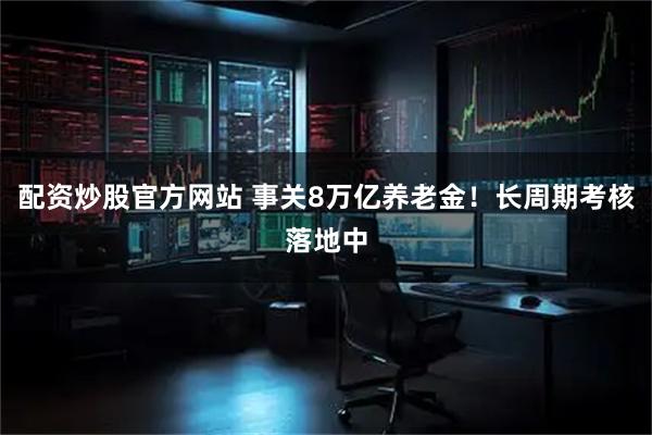 配资炒股官方网站 事关8万亿养老金！长周期考核落地中