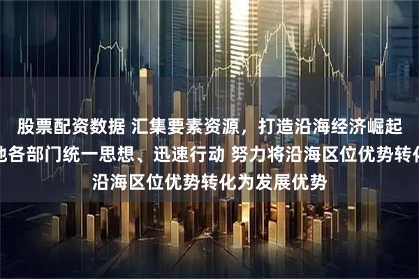 股票配资数据 汇集要素资源，打造沿海经济崛起带！河北各地各部门统一思想、迅速行动 努力将沿海区位优势转化为发展优势