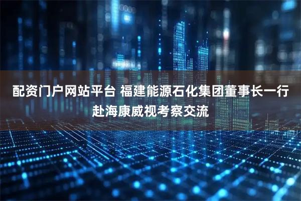配资门户网站平台 福建能源石化集团董事长一行赴海康威视考察交流