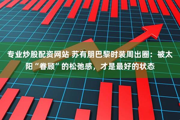 专业炒股配资网站 苏有朋巴黎时装周出圈：被太阳“眷顾”的松弛感，才是最好的状态