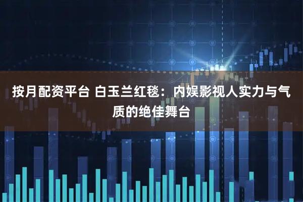 按月配资平台 白玉兰红毯：内娱影视人实力与气质的绝佳舞台