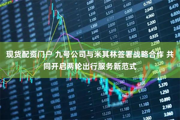 现货配资门户 九号公司与米其林签署战略合作 共同开启两轮出行服务新范式